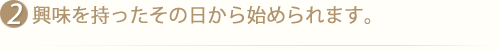 興味を持ったその日から始められます