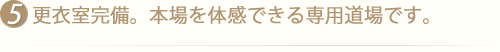 更衣室完備。本場を体感できる専用道場です。