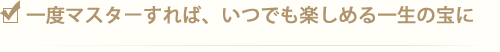 1度マスターすれば、いつでも楽しめる一生の宝に
